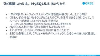 Copyright © GREE, Inc. All Rights Reserved.
● 「MySQLのバージョンが上がってN倍性能が良くなった」というのは
● （ほとんどの場合）MySQLがたくさんのCPUを活用できるようになって、ス
ループットが改善していってるという話だと
● InnoDB Adaptive Flushing などの改善もありますけどね
● MySQL5.5あたりから強く意識するようになった
● それまでは、とにかくHDDが圧倒的に遅かったけど
● SSDの登場により、CPUとメモリがボトルネックになるケースを、強く意識し
始めた
強く意識したのは、 MySQL5.5 あたりから
 