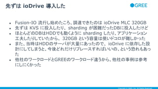 Copyright © GREE, Inc. All Rights Reserved.
● Fusion-IO 流行し始めたころ、調達できたのは ioDrive MLC 320GB
● 先ずは KVS に投入したり、 sharding が困難だったDBに投入したけど
● ほとんどのDBはHDDでも動くように sharding したり、アプリケーション
工夫したりしていたから、 320GB という容量は使いドコロが難しかった
● また、当時はHDDのサーバが大量にあったので、 ioDrive に依存した設
計にしてしまうと、今後どれだけリプレースすればいいの、という恐れもあっ
た
● 他社のワークロードとGREEのワークロード違うから、他社の事例は参考
にしにくかった
先ずは ioDrive 導入した
 