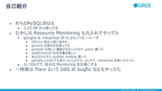 Copyright © GREE, Inc. All Rights Reserved.
自己紹介
● わりとMySQLのひと
● 3.23.58 から使ってる
● むかしは Resource Monitoring も力入れてやってた
● ganglia & rrdcached の（たぶん）ヘビーユーザ
● 5年くらい前から使い始めた
● gmond は素のまま使ってる
● gmetad は欲しい機能がなかったので patch 書いた
● webfrontend はほぼ書き直した
● あとはひたすら python module 書いた
● ganglia じゃなくても良かったんだけど、とにかく rrdcached を使いたかった
● というわけで、自分は Monitoring を大事にする
● 一時期は Flare という OSS の bugfix などもやってた
 