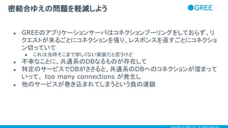 Copyright © GREE, Inc. All Rights Reserved.
● GREEのアプリケーションサーバはコネクションプーリングをしておらず、リ
クエストが来るごとにコネクションを張り、レスポンスを返すごとにコネクショ
ン切っていて
● これは当時そこまで珍しくない実装だと思うけど
● 不幸なことに、共通系のDBなるものが存在して
● 特定のサービスでDBがささると、共通系のDBへのコネクションが溜まって
いって、 too many connections が発生し
● 他のサービスが巻き込まれてしまうという負の連鎖
密結合ゆえの問題を軽減しよう
 