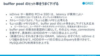 Copyright © GREE, Inc. All Rights Reserved.
● ioDrive や一般的な PCI-e SSD は、 latency が異常によい
● これは現代においても言える、オンプレミス環境のメリット
● ストレージというより、「ちょっと遅いメモリ」と考える
● ちょっと遅いメモリなので、 buffer pool のヒット率を少し下げても大丈夫
● ピークタイムに、ユーザのデータの大半がヒットするなら、性能あまり変わらない
● buffer pool の割当を意図的に減らして、そのぶん max_connections
を増やす。具体的にはHDDのサーバの三倍以上に上げる
● （高価だから）それほど多くないDRAM、 latency のすぐれた ioDrive と
いう組み合わせで、HDDのサーバの三倍以上のqueryを受けさせて、
MySQLのCPU利用率引き上げる
buffer pool のヒット率をうまく下げる
 