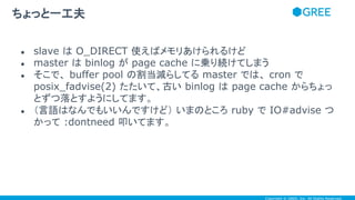 Copyright © GREE, Inc. All Rights Reserved.
● slave は O_DIRECT 使えばメモリあけられるけど
● master は binlog が page cache に乗り続けてしまう
● そこで、 buffer pool の割当減らしてる master では、 cron で
posix_fadvise(2) たたいて、古い binlog は page cache からちょっ
とずつ落とすようにしてます。
● （言語はなんでもいいんですけど） いまのところ ruby で IO#advise つ
かって :dontneed 叩いてます。
ちょっと一工夫
 
