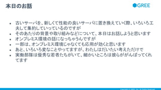 Copyright © GREE, Inc. All Rights Reserved.
● 古いサーバを、新しくて性能の良いサーバに置き換えていく際、いろいろ工
夫して集約していっているのですが
● そのあたりの背景や取り組みなどについて、本日はお話しようと思います
● オンプレミス環境の話になっちゃうんですが
● 一部は、オンプレミス環境じゃなくても応用が効くと思います
● あと、いろいろ変なことやってますが、わたしはだいたい考えただけで
● 実働部隊は優秀な若者たちがいて、細かいところは彼らががんばってくれ
てます
本日のお話
 