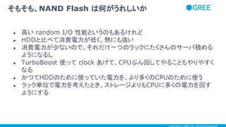 Copyright © GREE, Inc. All Rights Reserved.
● 高い random I/O 性能というのもあるけれど
● HDDと比べて消費電力が低く、熱にも強い
● 消費電力が少ないので、それだけ一つのラックにたくさんのサーバ積める
ようになるし
● TurboBoost 使って clock あげて、CPUぶん回してやることもやりやすく
なる
● かつてHDDのために使っていた電力を、より多くのCPUのために使う
● ラック単位で電力を考えたとき、ストレージよりもCPUに多くの電力を回す
ようにする
そもそも、NAND Flash は何がうれしいか
 