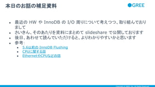 Copyright © GREE, Inc. All Rights Reserved.
● 最近の HW や InnoDB の I/O 周りについて考えつつ、取り組んでおり
まして
● さいきん、そのあたりを資料にまとめて slideshare で公開しております
● 後日、あわせて読んでいただけると、よりわかりやすいかと思います
● 参考：
● 5.6以前の InnoDB Flushing
● CPUに関する話
● EthernetやCPUなどの話
本日のお話の補足資料
 