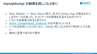 Copyright © GREE, Inc. All Rights Reserved.
● New Master -> New Slave 間で、全力で binary log が転送されて
しまうケースがあった。ネットワークの帯域を圧迫するのがコワイ
● いろいろ改善策はあると思うけど
● slave_compressed_protocol がお手軽でいいかも
● いつもは有効にしたくないなら、 dump 流しこむときだけ有効にしても良
い
● 動的に変更できるので便利
mysqldump の結果を流しこむときに
 