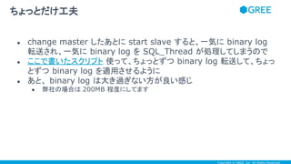 Copyright © GREE, Inc. All Rights Reserved.
● change master したあとに start slave すると、一気に binary log
転送され、一気に binary log を SQL_Thread が処理してしまうので
● ここで書いたスクリプト 使って、ちょっとずつ binary log 転送して、ちょっ
とずつ binary log を適用させるように
● あと、 binary log は大き過ぎない方が良い感じ
● 弊社の場合は 200MB 程度にしてます
ちょっとだけ工夫
 