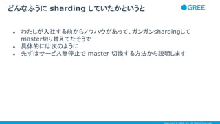 Copyright © GREE, Inc. All Rights Reserved.
● わたしが入社する前からノウハウがあって、ガンガンshardingして
master切り替えてたそうで
● 具体的には次のように
● 先ずはサービス無停止で master 切換する方法から説明します
どんなふうに sharding していたかというと
 
