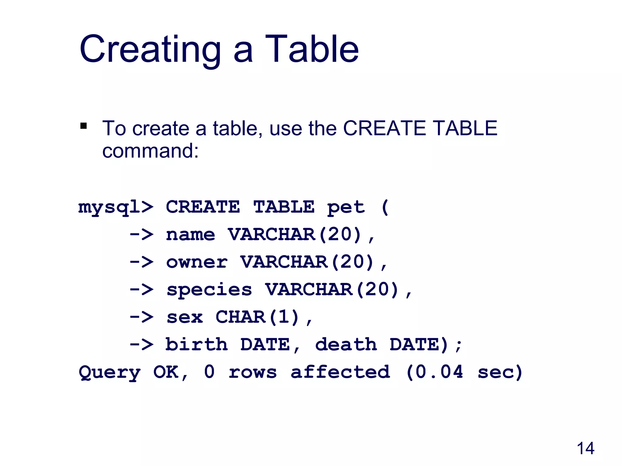14
Creating a Table
 To create a table, use the CREATE TABLE
command:
mysql> CREATE TABLE pet (
-> name VARCHAR(20),
-> owner VARCHAR(20),
-> species VARCHAR(20),
-> sex CHAR(1),
-> birth DATE, death DATE);
Query OK, 0 rows affected (0.04 sec)
 