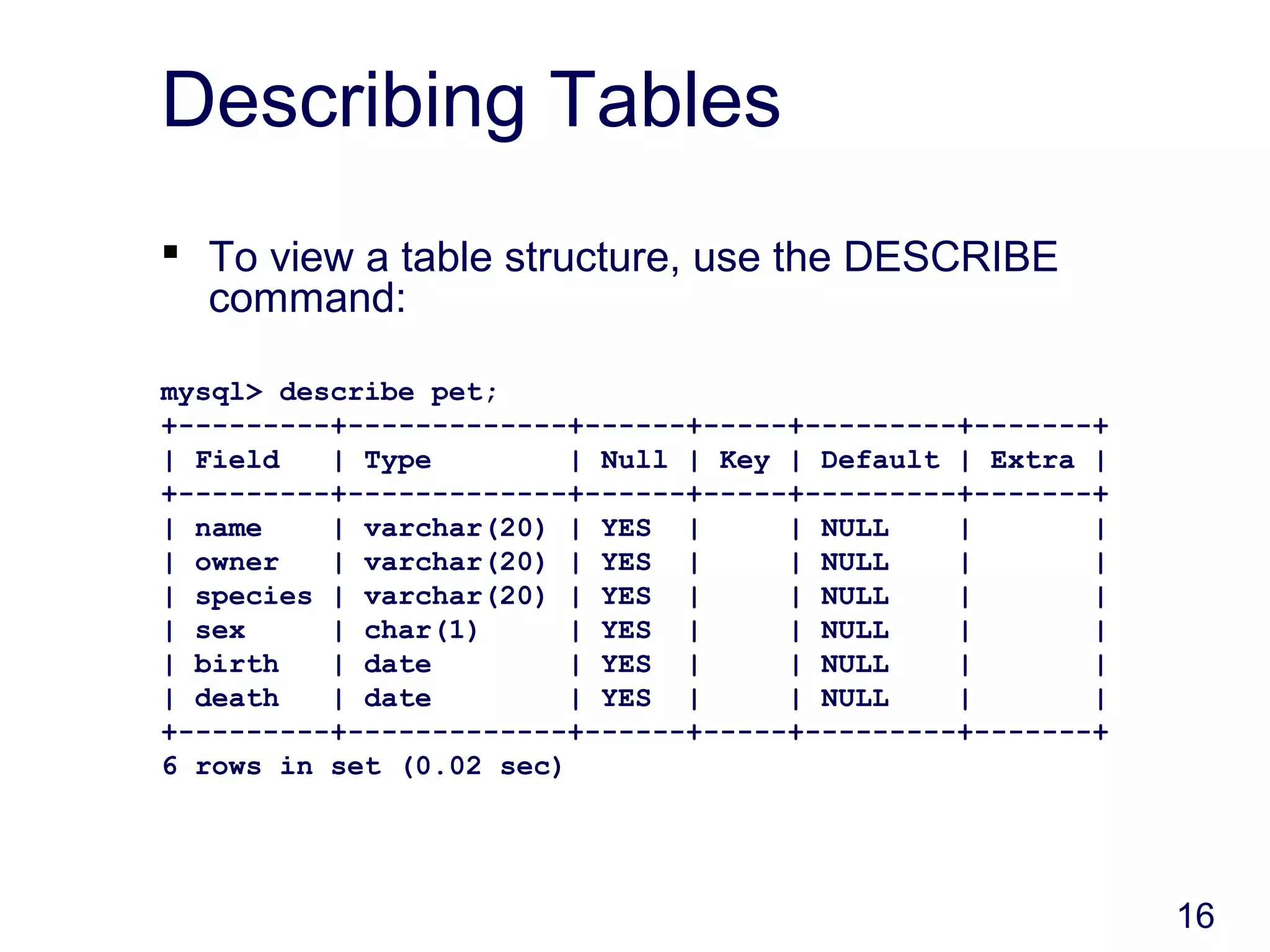 16
Describing Tables
 To view a table structure, use the DESCRIBE
command:
mysql> describe pet;
+---------+-------------+------+-----+---------+-------+
| Field | Type | Null | Key | Default | Extra |
+---------+-------------+------+-----+---------+-------+
| name | varchar(20) | YES | | NULL | |
| owner | varchar(20) | YES | | NULL | |
| species | varchar(20) | YES | | NULL | |
| sex | char(1) | YES | | NULL | |
| birth | date | YES | | NULL | |
| death | date | YES | | NULL | |
+---------+-------------+------+-----+---------+-------+
6 rows in set (0.02 sec)
 