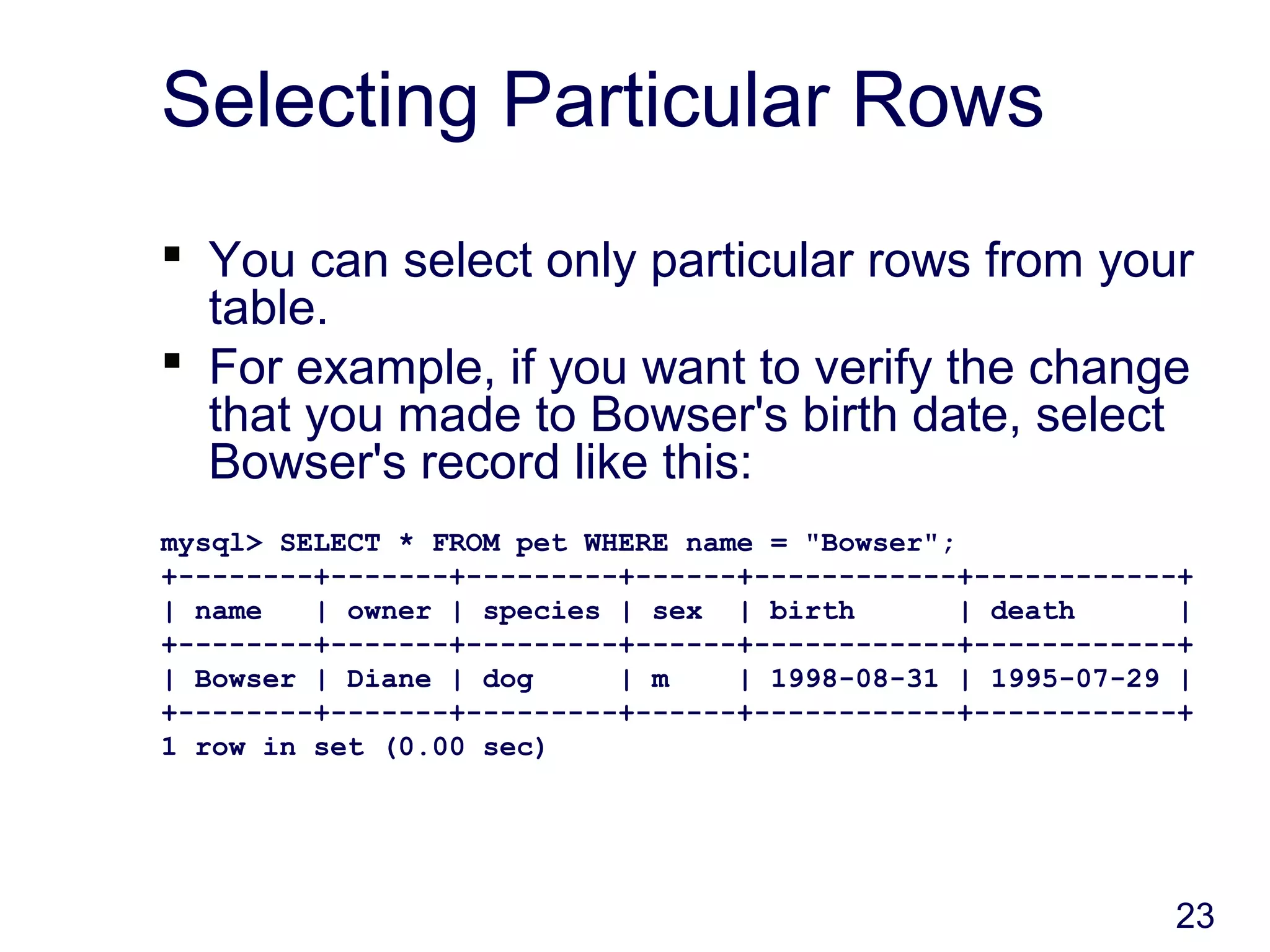 23
Selecting Particular Rows
 You can select only particular rows from your
table.
 For example, if you want to verify the change
that you made to Bowser's birth date, select
Bowser's record like this:
mysql> SELECT * FROM pet WHERE name = "Bowser";
+--------+-------+---------+------+------------+------------+
| name | owner | species | sex | birth | death |
+--------+-------+---------+------+------------+------------+
| Bowser | Diane | dog | m | 1998-08-31 | 1995-07-29 |
+--------+-------+---------+------+------------+------------+
1 row in set (0.00 sec)
 
