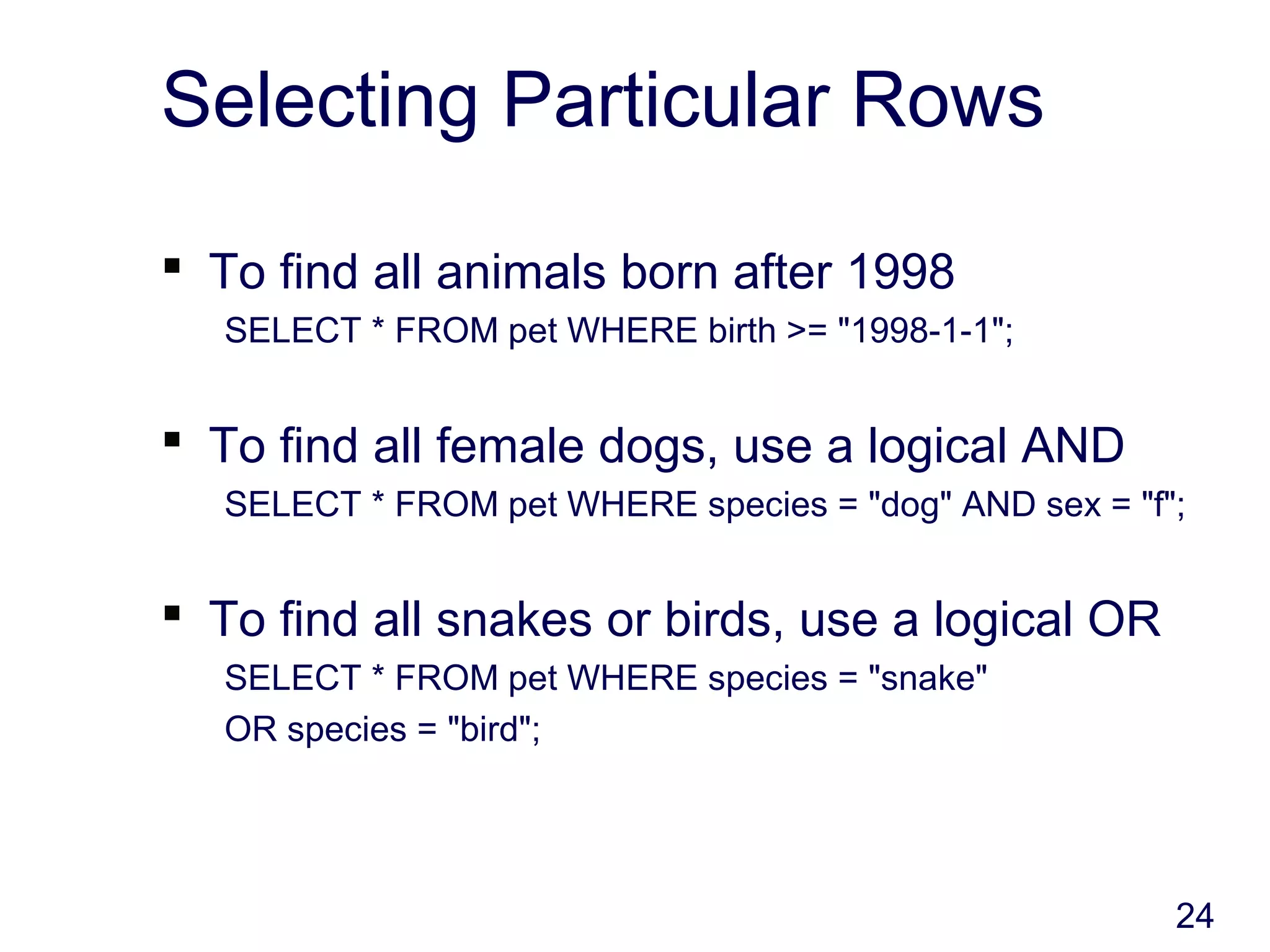 24
Selecting Particular Rows
 To find all animals born after 1998
SELECT * FROM pet WHERE birth >= "1998-1-1";
 To find all female dogs, use a logical AND
SELECT * FROM pet WHERE species = "dog" AND sex = "f";
 To find all snakes or birds, use a logical OR
SELECT * FROM pet WHERE species = "snake"
OR species = "bird";
 