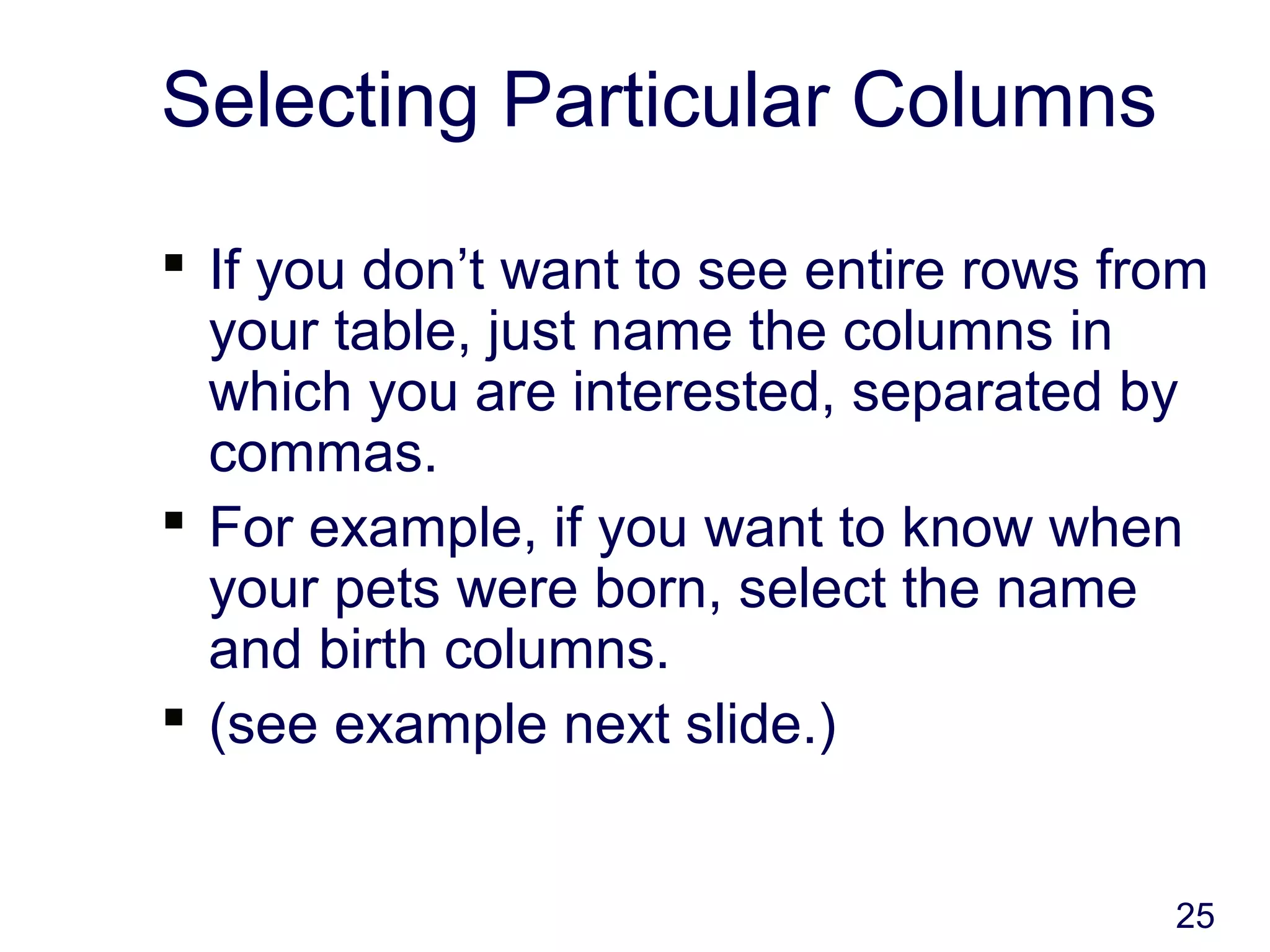 25
Selecting Particular Columns
 If you don’t want to see entire rows from
your table, just name the columns in
which you are interested, separated by
commas.
 For example, if you want to know when
your pets were born, select the name
and birth columns.
 (see example next slide.)
 