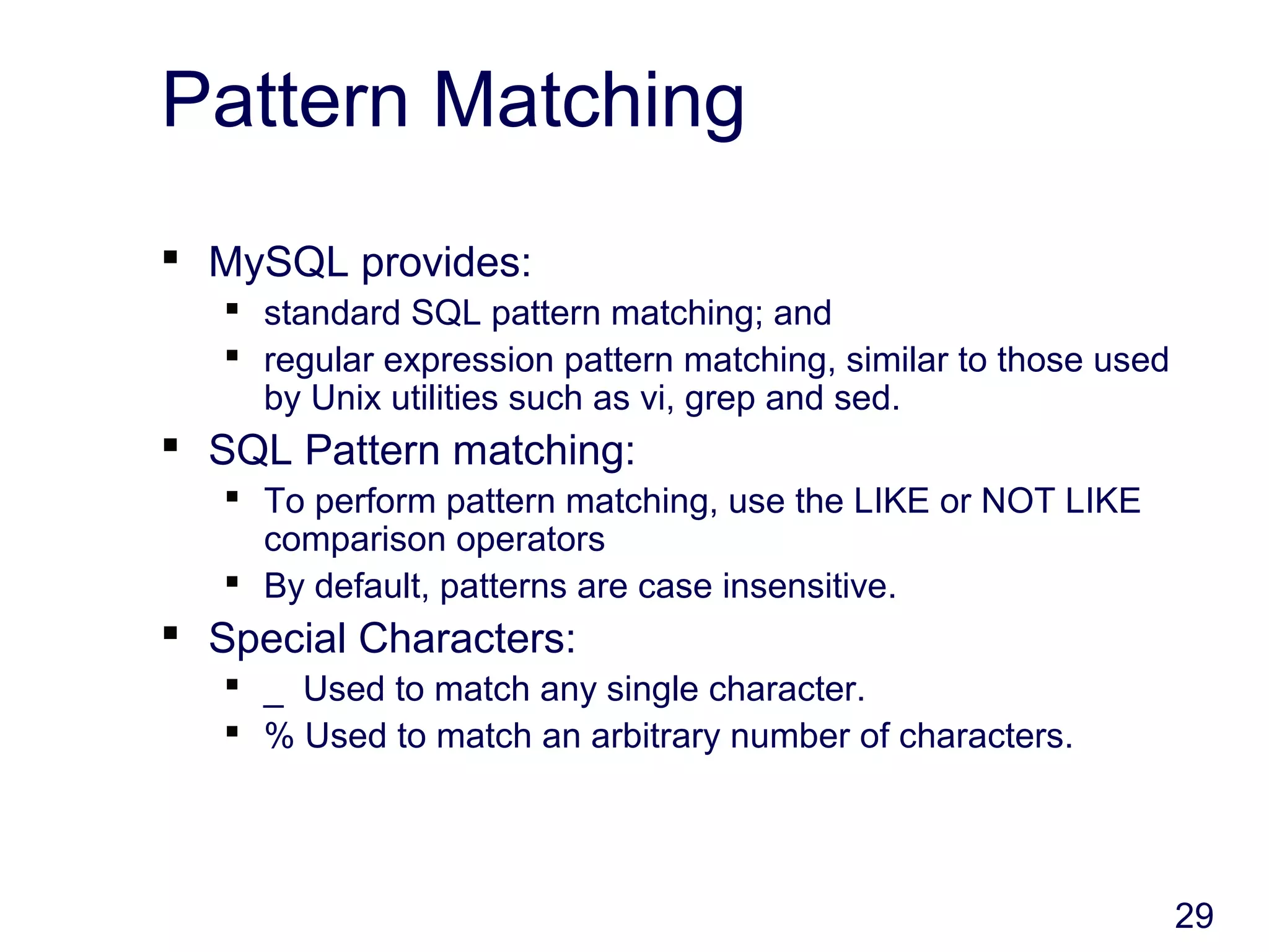 29
Pattern Matching
 MySQL provides:
 standard SQL pattern matching; and
 regular expression pattern matching, similar to those used
by Unix utilities such as vi, grep and sed.
 SQL Pattern matching:
 To perform pattern matching, use the LIKE or NOT LIKE
comparison operators
 By default, patterns are case insensitive.
 Special Characters:
 _ Used to match any single character.
 % Used to match an arbitrary number of characters.
 