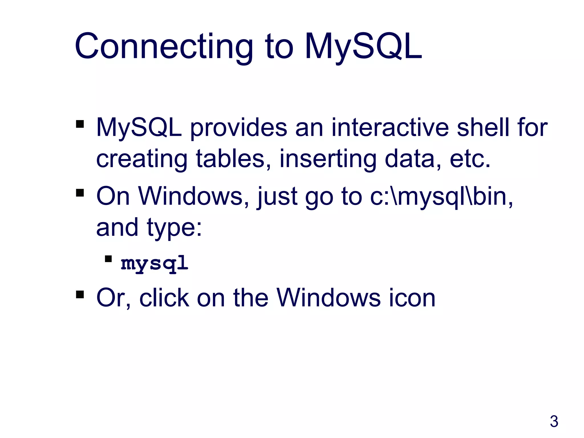 3
Connecting to MySQL
 MySQL provides an interactive shell for
creating tables, inserting data, etc.
 On Windows, just go to c:mysqlbin,
and type:
 mysql
 Or, click on the Windows icon
 