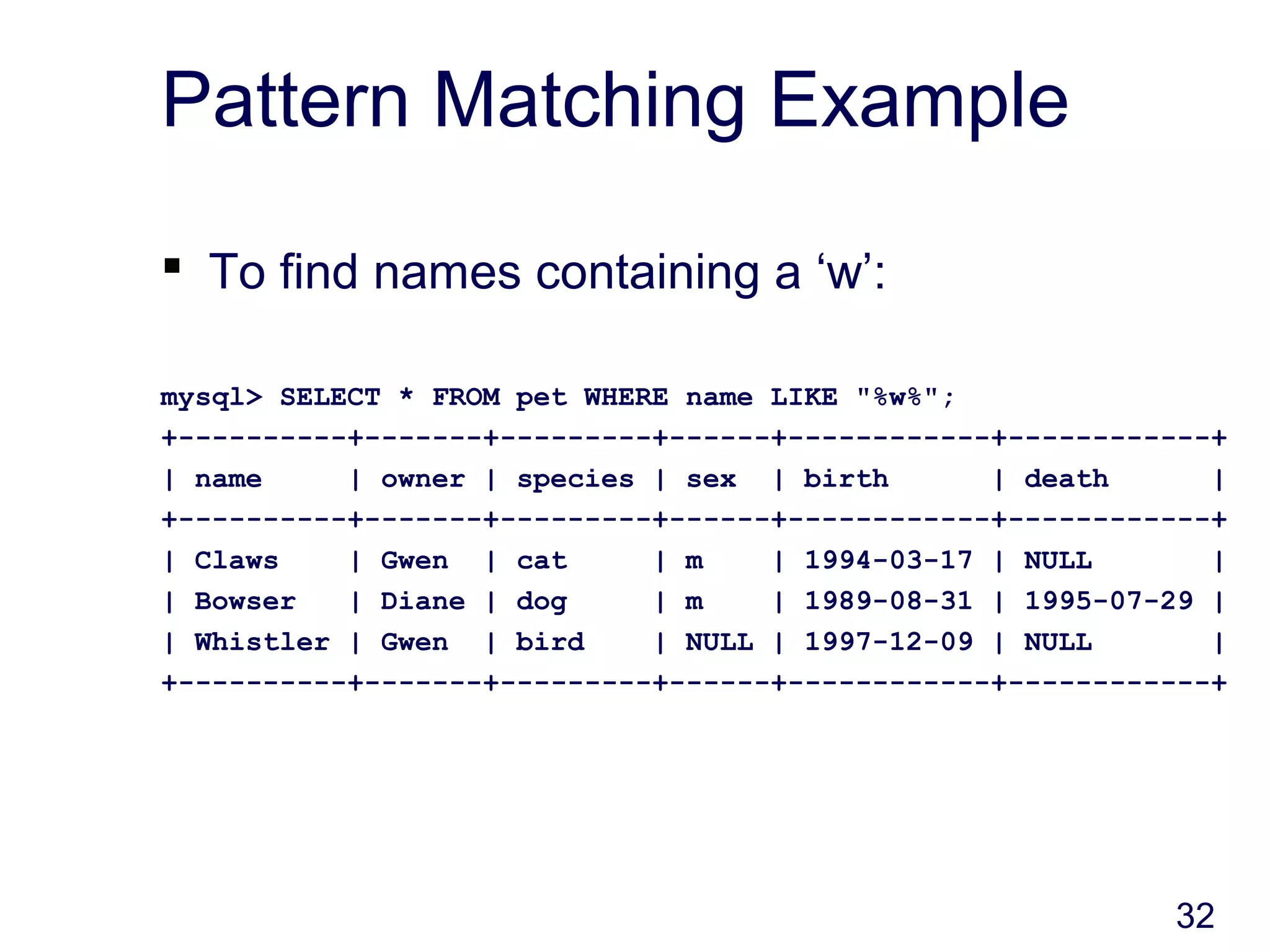 32
Pattern Matching Example
 To find names containing a ‘w’:
mysql> SELECT * FROM pet WHERE name LIKE "%w%";
+----------+-------+---------+------+------------+------------+
| name | owner | species | sex | birth | death |
+----------+-------+---------+------+------------+------------+
| Claws | Gwen | cat | m | 1994-03-17 | NULL |
| Bowser | Diane | dog | m | 1989-08-31 | 1995-07-29 |
| Whistler | Gwen | bird | NULL | 1997-12-09 | NULL |
+----------+-------+---------+------+------------+------------+
 