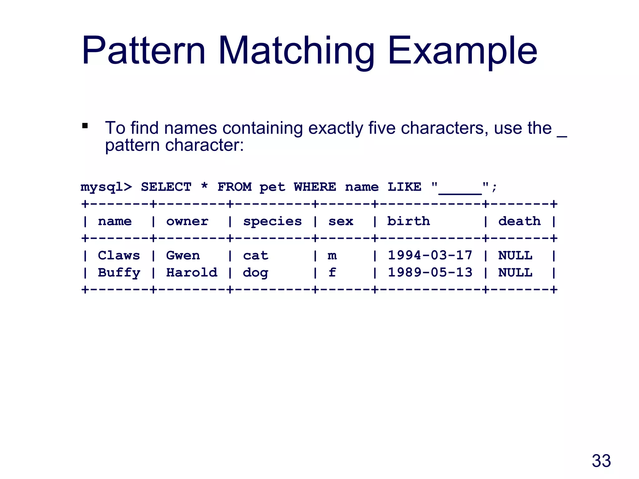 33
Pattern Matching Example
 To find names containing exactly five characters, use the _
pattern character:
mysql> SELECT * FROM pet WHERE name LIKE "_____";
+-------+--------+---------+------+------------+-------+
| name | owner | species | sex | birth | death |
+-------+--------+---------+------+------------+-------+
| Claws | Gwen | cat | m | 1994-03-17 | NULL |
| Buffy | Harold | dog | f | 1989-05-13 | NULL |
+-------+--------+---------+------+------------+-------+
 