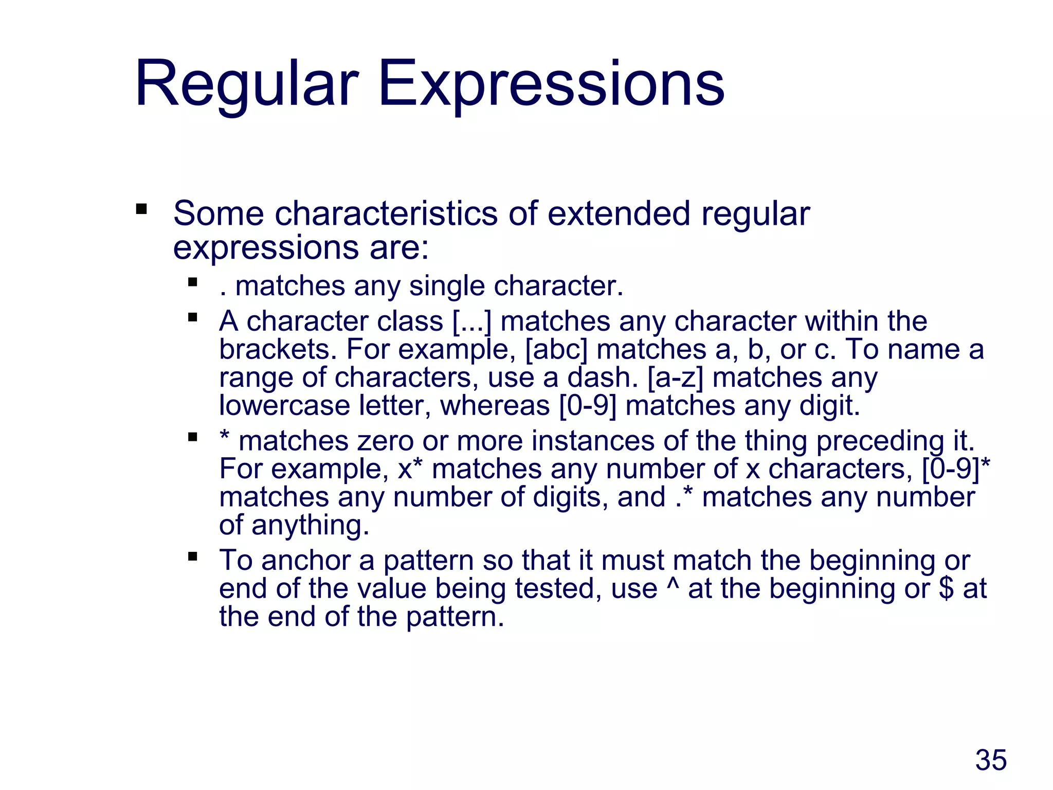 35
Regular Expressions
 Some characteristics of extended regular
expressions are:
 . matches any single character.
 A character class [...] matches any character within the
brackets. For example, [abc] matches a, b, or c. To name a
range of characters, use a dash. [a-z] matches any
lowercase letter, whereas [0-9] matches any digit.
 * matches zero or more instances of the thing preceding it.
For example, x* matches any number of x characters, [0-9]*
matches any number of digits, and .* matches any number
of anything.
 To anchor a pattern so that it must match the beginning or
end of the value being tested, use ^ at the beginning or $ at
the end of the pattern.
 