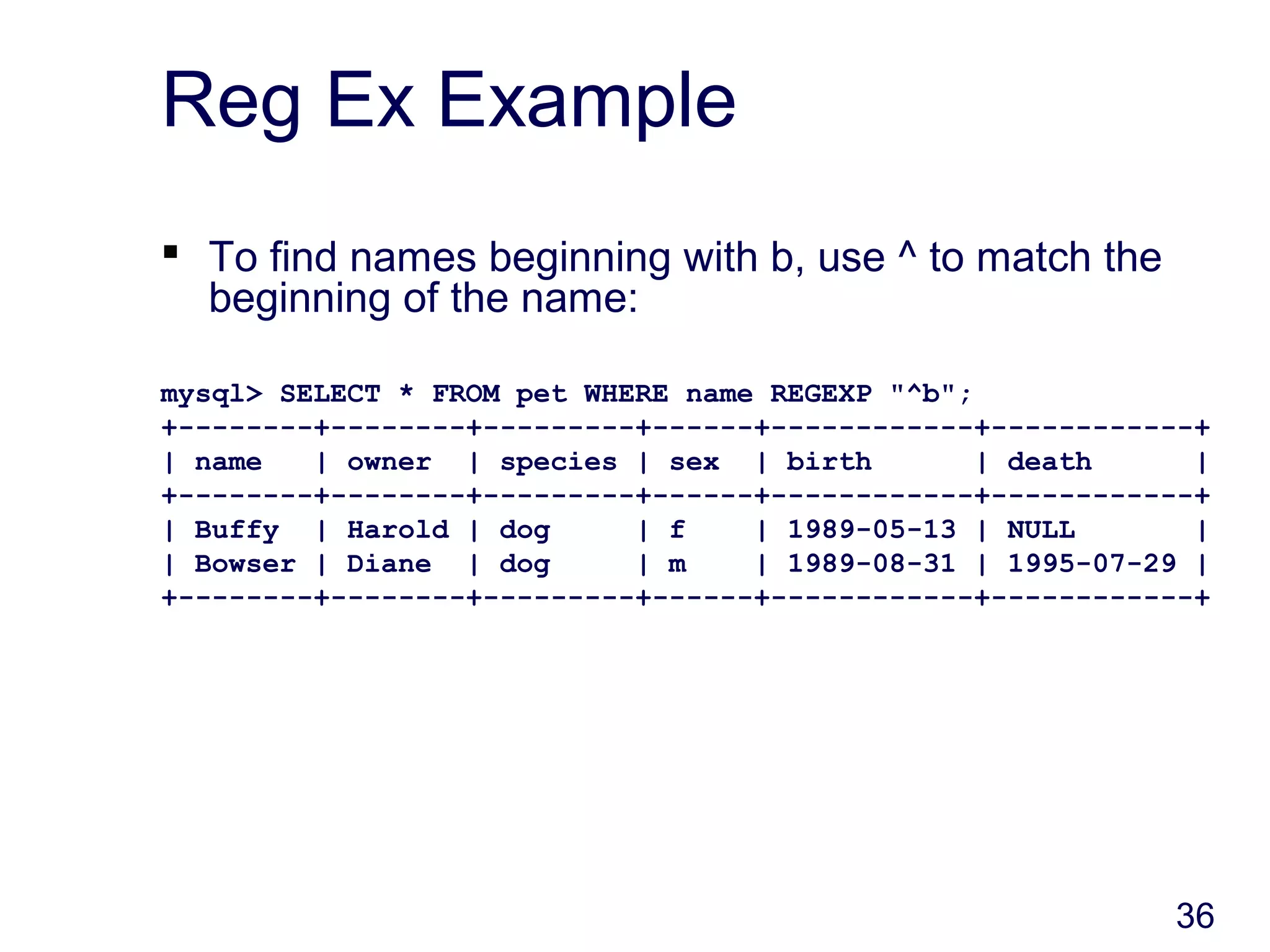 36
Reg Ex Example
 To find names beginning with b, use ^ to match the
beginning of the name:
mysql> SELECT * FROM pet WHERE name REGEXP "^b";
+--------+--------+---------+------+------------+------------+
| name | owner | species | sex | birth | death |
+--------+--------+---------+------+------------+------------+
| Buffy | Harold | dog | f | 1989-05-13 | NULL |
| Bowser | Diane | dog | m | 1989-08-31 | 1995-07-29 |
+--------+--------+---------+------+------------+------------+
 