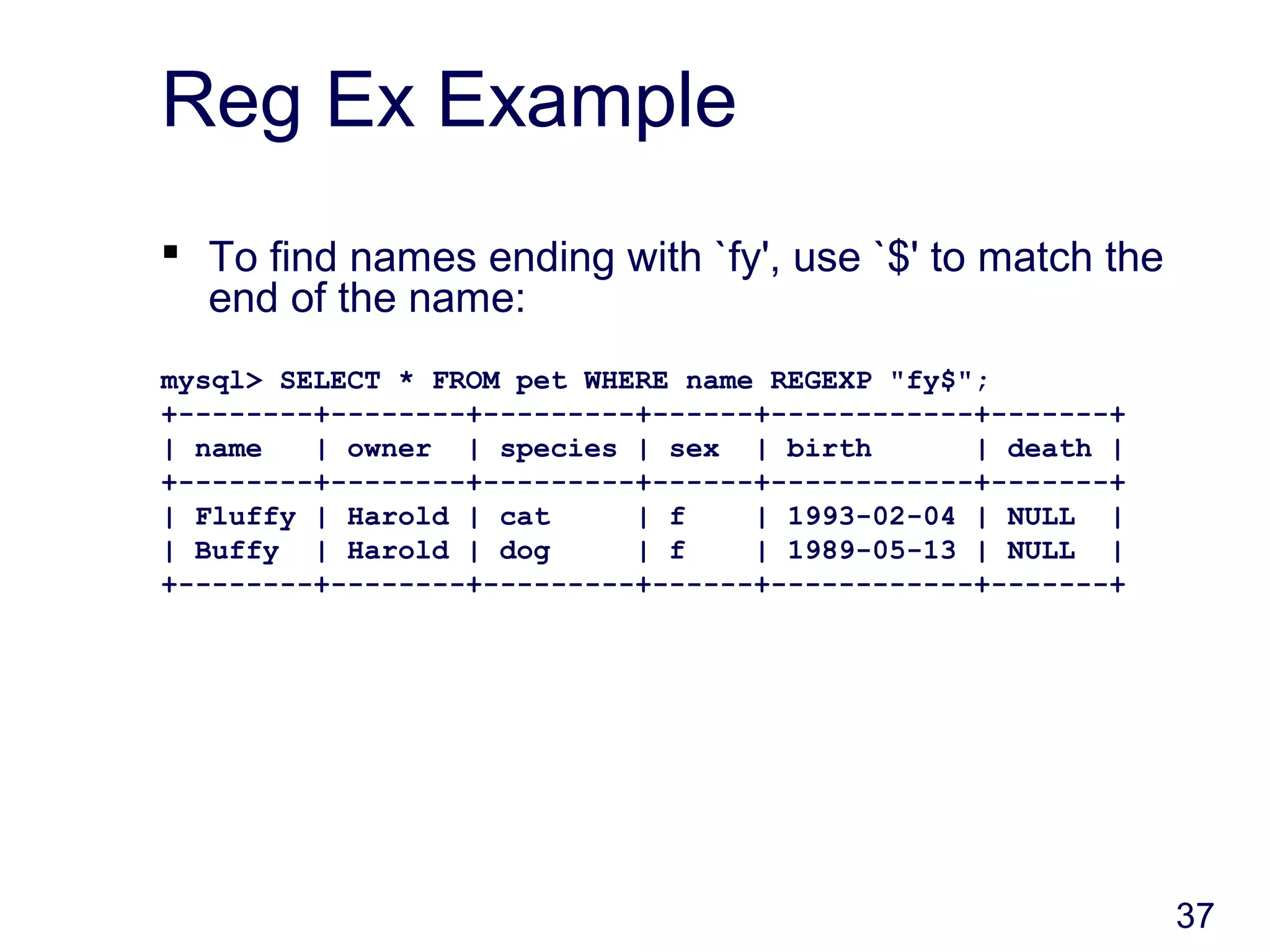 37
Reg Ex Example
 To find names ending with `fy', use `$' to match the
end of the name:
mysql> SELECT * FROM pet WHERE name REGEXP "fy$";
+--------+--------+---------+------+------------+-------+
| name | owner | species | sex | birth | death |
+--------+--------+---------+------+------------+-------+
| Fluffy | Harold | cat | f | 1993-02-04 | NULL |
| Buffy | Harold | dog | f | 1989-05-13 | NULL |
+--------+--------+---------+------+------------+-------+
 