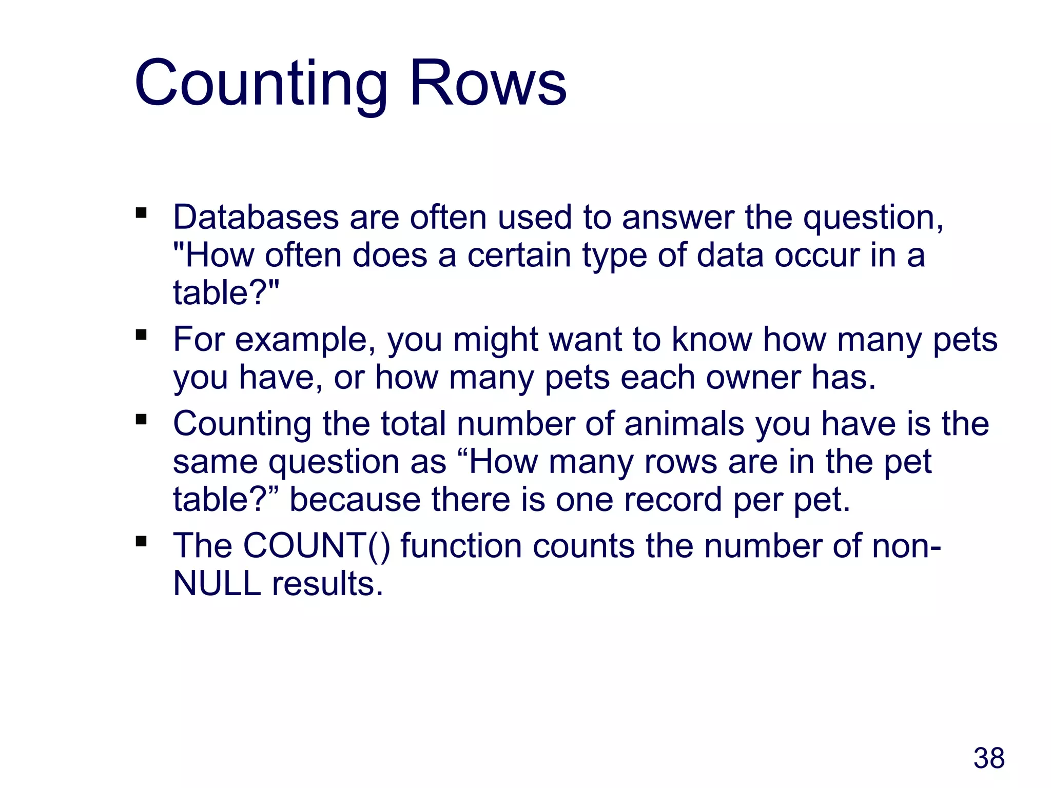 38
Counting Rows
 Databases are often used to answer the question,
"How often does a certain type of data occur in a
table?"
 For example, you might want to know how many pets
you have, or how many pets each owner has.
 Counting the total number of animals you have is the
same question as “How many rows are in the pet
table?” because there is one record per pet.
 The COUNT() function counts the number of non-
NULL results.
 