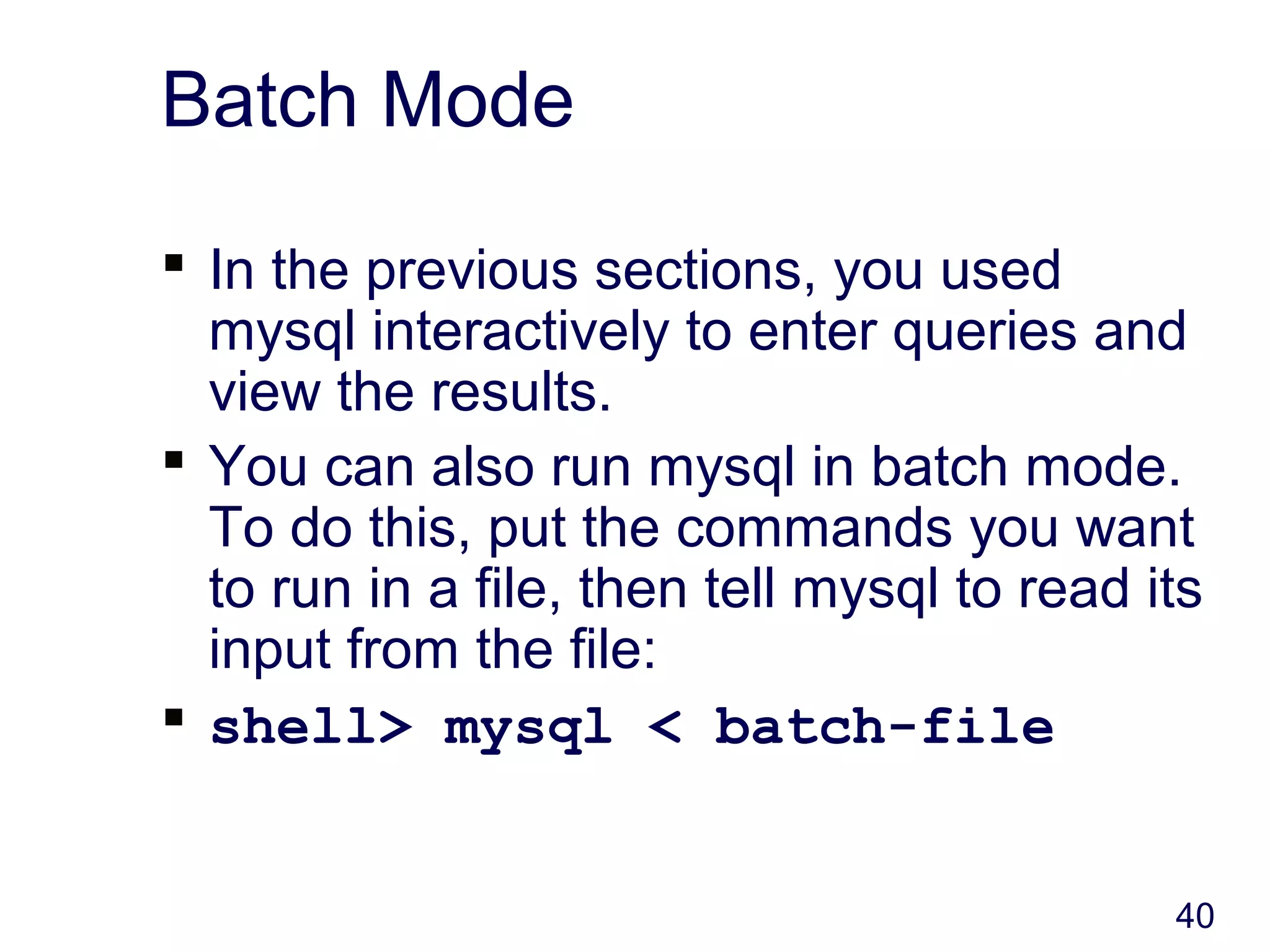 40
Batch Mode
 In the previous sections, you used
mysql interactively to enter queries and
view the results.
 You can also run mysql in batch mode.
To do this, put the commands you want
to run in a file, then tell mysql to read its
input from the file:
 shell> mysql < batch-file
 