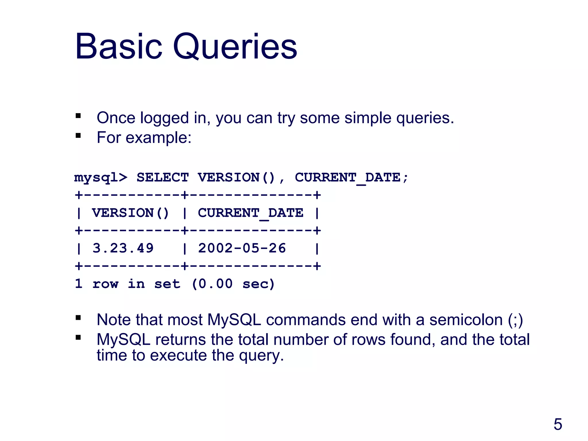 5
Basic Queries
 Once logged in, you can try some simple queries.
 For example:
mysql> SELECT VERSION(), CURRENT_DATE;
+-----------+--------------+
| VERSION() | CURRENT_DATE |
+-----------+--------------+
| 3.23.49 | 2002-05-26 |
+-----------+--------------+
1 row in set (0.00 sec)
 Note that most MySQL commands end with a semicolon (;)
 MySQL returns the total number of rows found, and the total
time to execute the query.
 