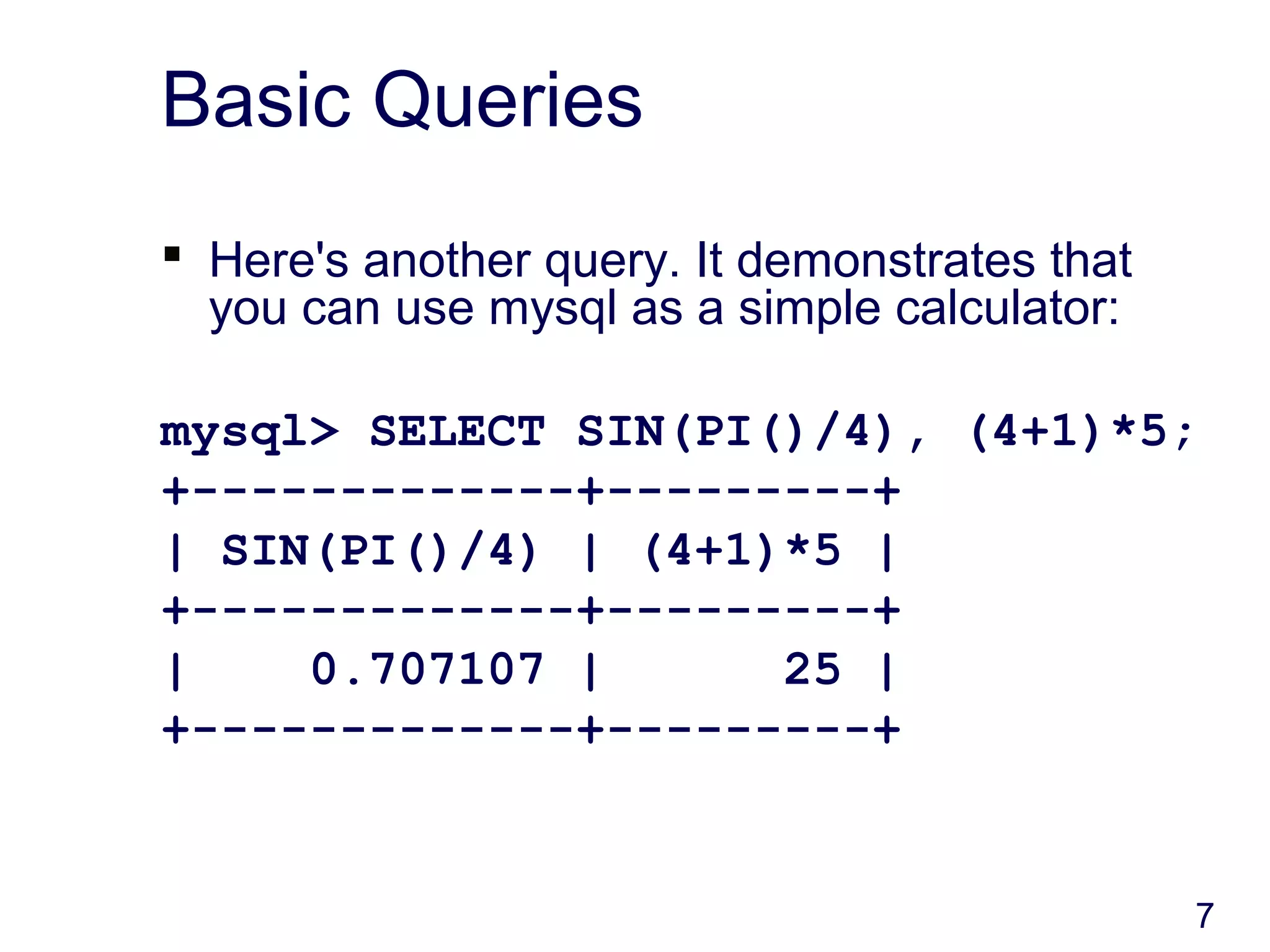 7
Basic Queries
 Here's another query. It demonstrates that
you can use mysql as a simple calculator:
mysql> SELECT SIN(PI()/4), (4+1)*5;
+-------------+---------+
| SIN(PI()/4) | (4+1)*5 |
+-------------+---------+
| 0.707107 | 25 |
+-------------+---------+
 