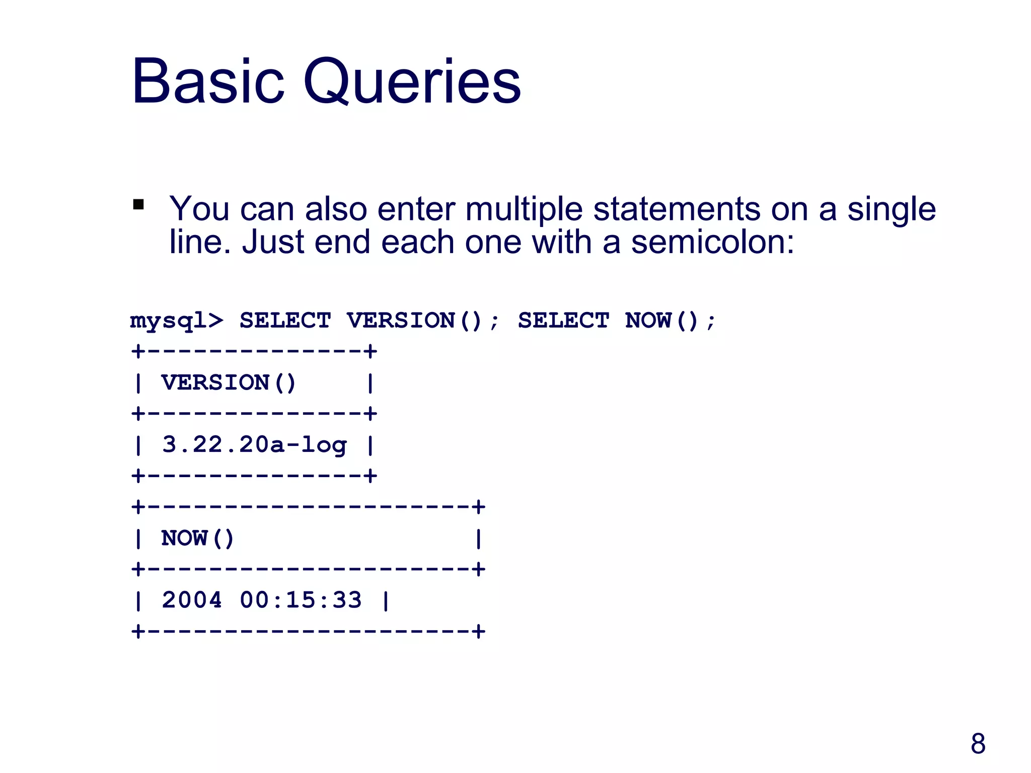8
Basic Queries
 You can also enter multiple statements on a single
line. Just end each one with a semicolon:
mysql> SELECT VERSION(); SELECT NOW();
+--------------+
| VERSION() |
+--------------+
| 3.22.20a-log |
+--------------+
+---------------------+
| NOW() |
+---------------------+
| 2004 00:15:33 |
+---------------------+
 