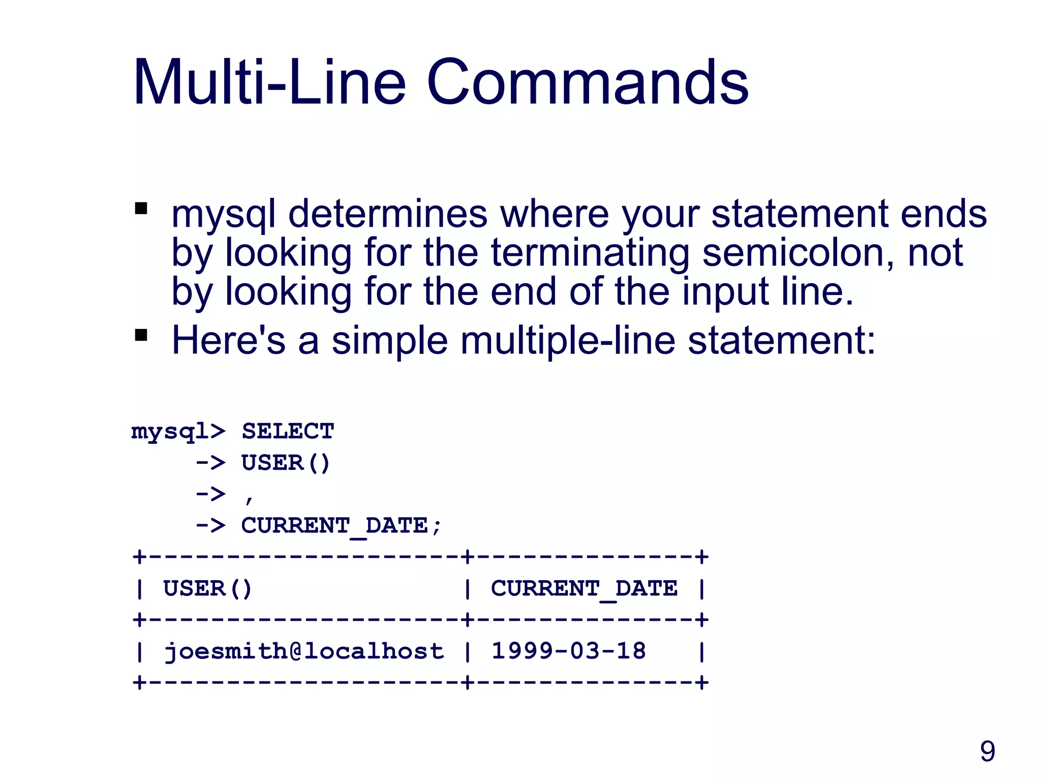 9
Multi-Line Commands
 mysql determines where your statement ends
by looking for the terminating semicolon, not
by looking for the end of the input line.
 Here's a simple multiple-line statement:
mysql> SELECT
-> USER()
-> ,
-> CURRENT_DATE;
+--------------------+--------------+
| USER() | CURRENT_DATE |
+--------------------+--------------+
| joesmith@localhost | 1999-03-18 |
+--------------------+--------------+
 