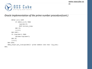 Oracle implementation of the prime number procedure(cont.) WHILE (j<i) LOOP IF (MOD(i,j)=0) THEN isprime:=0; EXIT divisor_loop; END IF; j:=j+1; END LOOP ; IF (isprime=1) THEN nprimes:=nprimes+1; END IF; i:=i+1; END LOOP; dbms_output.put_line(nprimes||' prime numbers less than '||p_num); END; 