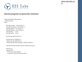 Stored program to generate statistics CREATE PROCEDURE sales_summary(  ) READS SQL DATA BEGIN DECLARE SumSales  FLOAT DEFAULT 0; DECLARE SumSquares  FLOAT DEFAULT 0; DECLARE NValues  INT  DEFAULT 0; DECLARE SaleValue  FLOAT DEFAULT 0; DECLARE Mean  FLOAT; DECLARE StdDev  FLOAT; DECLARE last_sale INT DEFAULT 0; DECLARE sale_csr CURSOR FOR SELECT sale_value FROM SALES s WHERE sale_date >date_sub(curdate(  ),INTERVAL 6 MONTH); DECLARE CONTINUE HANDLER FOR NOT FOUND SET last_sale=1; OPEN sale_csr; sale_loop: LOOP FETCH sale_csr INTO SaleValue; IF last_sale=1 THEN LEAVE sale_loop; END IF; 