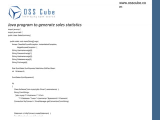 Java program to generate sales statistics import java.sql.*; import java.math.*; public class SalesSummary { public static void main(String[] args) throws ClassNotFoundException, InstantiationException, IllegalAccessException  { String Username=args[0]; String Password=args[1]; String Hostname=args[2]; String Database=args[3]; String Port=args[4]; float SumSales,SumSquares,SaleValue,StdDev,Mean; int  NValues=0; SumSales=SumSquares=0; try { Class.forName("com.mysql.jdbc.Driver").newInstance(  ); String ConnString= "jdbc:mysql://"+Hostname+":"+Port+ "/"+Database+"?user="+Username+"&password="+Password; Connection MyConnect = DriverManager.getConnection(ConnString); Statement s1=MyConnect.createStatement(  ); ResultSet rs1=s1.executeQuery(sql); 