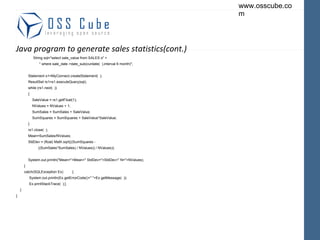 Java program to generate sales statistics(cont.) String sql="select sale_value from SALES s" + " where sale_date >date_sub(curdate(  ),interval 6 month)"; Statement s1=MyConnect.createStatement(  ); ResultSet rs1=s1.executeQuery(sql); while (rs1.next(  )) { SaleValue = rs1.getFloat(1); NValues = NValues + 1; SumSales = SumSales + SaleValue; SumSquares = SumSquares + SaleValue*SaleValue; } rs1.close(  ); Mean=SumSales/NValues; StdDev = (float) Math.sqrt(((SumSquares - ((SumSales*SumSales) / NValues)) / NValues)); System.out.println("Mean="+Mean+" StdDev="+StdDev+" N="+NValues); } catch(SQLException Ex)  { System.out.println(Ex.getErrorCode()+" "+Ex.getMessage(  )); Ex.printStackTrace(  );} } } 
