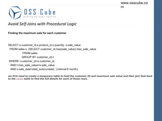 Avoid Self-Joins with Procedural Logic Finding the maximum sale for each customer SELECT s.customer_id,s.product_id,s.quantity, s.sale_value FROM sales s, (SELECT customer_id,max(sale_value) max_sale_value FROM sales GROUP BY customer_id) t WHERE t.customer_id=s.customer_id AND t.max_sale_value=s.sale_value AND s.sale_date>date_sub(curdate(  ),interval 6 month); we first need to create a temporary table to hold the customer ID and maximum sale value and then join that back to the  sales  table to find the full details for each of those rows. 