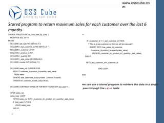 Stored program to return maximum sales for each customer over the last 6 months CREATE PROCEDURE sp_max_sale_by_cust(  ) MODIFIES SQL DATA BEGIN DECLARE last_sale INT DEFAULT 0; DECLARE l_last_customer_id INT DEFAULT -1; DECLARE l_customer_id INT; DECLARE l_product_id INT; DECLARE l_quantity INT; DECLARE l_sale_value DECIMAL(8,2); DECLARE counter INT DEFAULT 0; DECLARE sales_csr CURSOR FOR SELECT customer_id,product_id,quantity, sale_value FROM sales WHERE sale_date>date_sub(currdate(  ),interval 6 month) ORDER BY customer_id,sale_value DESC; DECLARE CONTINUE HANDLER FOR NOT FOUND SET last_sale=1; OPEN sales_csr; sales_loop: LOOP FETCH sales_csr INTO l_customer_id,l_product_id,l_quantity,l_sale_value; IF (last_sale=1) THEN LEAVE sales_loop; END IF; ** ** IF l_customer_id <> l_last_customer_id THEN /* This is a new customer so first row will be max sale*/ INSERT INTO max_sales_by_customer (customer_id,product_id,quantity,sale_value) VALUES(l_customer_id,l_product_id,l_quantity,l_sale_value); END IF; SET l_last_customer_id=l_customer_id; END LOOP; END we can use a stored program to retrieve the data in a single pass through the  sales  table 
