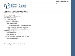 Optimize Correlated Updates Correlated UPDATE statement UPDATE customers c SET sales_rep_id = (SELECT manager_id FROM employees WHERE surname = c.contact_surname AND firstname = c.contact_firstname AND date_of_birth = c.date_of_birth) WHERE (contact_surname, contact_firstname, date_of_birth) IN (SELECT surname, firstname, date_of_birth FROM employees and ); Here employee table is accessed twice  