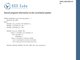 Stored program alternative to the correlated update CREATE PROCEDURE sp_correlated_update(  ) MODIFIES SQL DATA BEGIN DECLARE last_customer INT DEFAULT 0; DECLARE l_customer_id INT ; DECLARE l_manager_id  INT; DECLARE cust_csr CURSOR FOR select c.customer_id,e.manager_id from customers c, employees e where e.surname=c.contact_surname and e.firstname=c.contact_firstname and e.date_of_birth=c.date_of_birth; DECLARE CONTINUE HANDLER FOR NOT FOUND SET last_customer=1; 