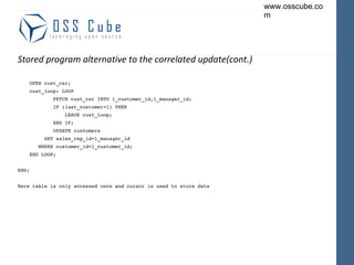 Stored program alternative to the correlated update(cont.) OPEN cust_csr; cust_loop: LOOP FETCH cust_csr INTO l_customer_id,l_manager_id; IF (last_customer=1) THEN LEAVE cust_loop; END IF; UPDATE customers SET sales_rep_id=l_manager_id WHERE customer_id=l_customer_id; END LOOP; END; Here table is only accessed once and cursor is used to store data 