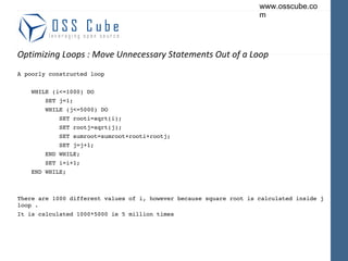 Optimizing Loops : Move Unnecessary Statements Out of a Loop A poorly constructed loop WHILE (i<=1000) DO SET j=1; WHILE (j<=5000) DO SET rooti=sqrt(i); SET rootj=sqrt(j); SET sumroot=sumroot+rooti+rootj; SET j=j+1; END WHILE; SET i=i+1; END WHILE; There are 1000 different values of i, however because square root is calculated inside j loop .  It is calculated 1000*5000 ie 5 million times  