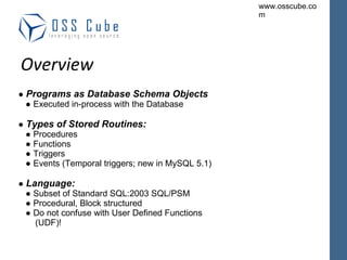 ●  Programs as Database Schema Objects ● Executed in-process with the Database ●  Types of Stored Routines: ● Procedures ● Functions ● Triggers ● Events (Temporal triggers; new in MySQL 5.1) ●  Language: ● Subset of Standard SQL:2003 SQL/PSM ● Procedural, Block structured ● Do not confuse with User Defined Functions  (UDF)! Overview 