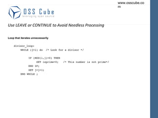 Use LEAVE or CONTINUE to Avoid Needless Processing Loop that iterates unnecessarily divisor_loop: WHILE (j<i) do  /* Look for a divisor */ IF (MOD(i,j)=0) THEN SET isprime=0;  /* This number is not prime*/ END IF; SET j=j+1; END WHILE ; 
