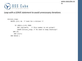 Loop with a LEAVE statement to avoid unnecessary iterations divisor_loop: WHILE (j<i) do  /* Look for a divisor */ IF (MOD(i,j)=0) THEN SET isprime=0;  /* This number is not prime*/ LEAVE divisor_loop; /* No need to keep checking*/ END IF; SET j=j+1; END WHILE ; 