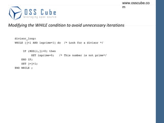 Modifying the WHILE condition to avoid unnecessary iterations divisor_loop: WHILE (j<i AND isprime=1) do  /* Look for a divisor */ IF (MOD(i,j)=0) then SET isprime=0;  /* This number is not prime*/ END IF; SET j=j+1; END WHILE ; 