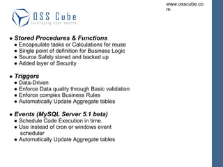 ●  Stored Procedures & Functions ● Encapsulate tasks or Calculations for reuse ● Single point of definition for Business Logic ● Source Safely stored and backed up ● Added layer of Security ●  Triggers ● Data-Driven ● Enforce Data quality through Basic validation ● Enforce complex Business Rules ● Automatically Update Aggregate tables ●  Events (MySQL Server 5.1 beta) ● Schedule Code Execution in time. ● Use instead of cron or windows event scheduler ● Automatically Update Aggregate tables 
