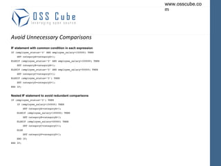 Avoid Unnecessary Comparisons IF statement with common condition in each expression IF (employee_status='U' AND employee_salary>150000) THEN SET categoryA=categoryA+1; ELSEIF (employee_status='U' AND employee_salary>100000) THEN SET categoryB=categoryB+1; ELSEIF (employee_status='U' AND employee_salary<50000) THEN SET categoryC=categoryC+1; ELSEIF (employee_status='U') THEN SET categoryD=categoryD+1; END IF;  Nested IF statement to avoid redundant comparisons IF (employee_status='U') THEN IF (employee_salary>150000) THEN SET categoryA=categoryA+1; ELSEIF (employee_salary>100000) THEN SET categoryB=categoryB+1; ELSEIF (employee_salary<50000) THEN SET categoryC=categoryC+1; ELSE SET categoryD=categoryD+1; END IF; END IF; 