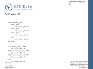 CASE Versus IF CASE customer_code WHEN 1 THEN SET process_flag=7; WHEN 2 THEN SET process_flag=9; WHEN 3 THEN SET process_flag=2; ELSE SET process_flag=0; END CASE; IF customer_code= 1 THEN SET process_flag=7; ELSEIF customer_code= 2 THEN SET process_flag=9; ELSEIF customer_code=3 THEN SET process_flag=2; ELSE SET process_flag=0; The  IF  statement is roughly 15% faster  than the equivalent  CASE   statemen presumably this is the result of  a more efficient internal algorithm for  IF   in the MySQL code. END IF ; 