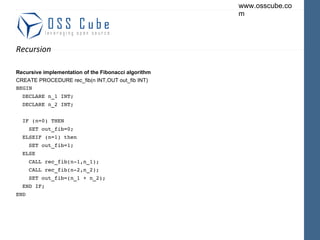 Recursion Recursive implementation of the Fibonacci algorithm CREATE PROCEDURE rec_fib(n INT,OUT out_fib INT) BEGIN DECLARE n_1 INT; DECLARE n_2 INT; IF (n=0) THEN SET out_fib=0; ELSEIF (n=1) then SET out_fib=1; ELSE CALL rec_fib(n-1,n_1); CALL rec_fib(n-2,n_2); SET out_fib=(n_1 + n_2); END IF; END 