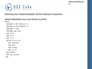 Nonrecursive implementation of the Fibonacci sequence CREATE PROCEDURE nonrec_fib(n INT,OUT out_fib INT) BEGIN DECLARE m INT default 0; DECLARE k INT DEFAULT 1; DECLARE i INT; DECLARE tmp INT; SET m=0; SET k=1; SET i=1; WHILE (i<=n) DO SET tmp=m+k; SET m=k; SET k=tmp; SET i=i+1; END WHILE; SET out_fib=m; END 
