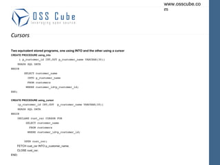 Cursors Two equivalent stored programs, one using INTO and the other using a cursor CREATE PROCEDURE using_into ( p_customer_id INT,OUT p_customer_name VARCHAR(30)) READS SQL DATA BEGIN SELECT customer_name INTO p_customer_name FROM customers WHERE customer_id=p_customer_id; END; CREATE PROCEDURE using_cursor (p_customer_id INT,OUT  p_customer_name VARCHAR(30)) READS SQL DATA BEGIN DECLARE cust_csr CURSOR FOR SELECT customer_name FROM customers WHERE customer_id=p_customer_id; OPEN cust_csr; FETCH cust_csr INTO p_customer_name; CLOSE cust_csr; END; 